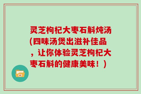灵芝枸杞大枣石斛炖汤(四味汤煲出滋补佳品，让你体验灵芝枸杞大枣石斛的健康美味！)