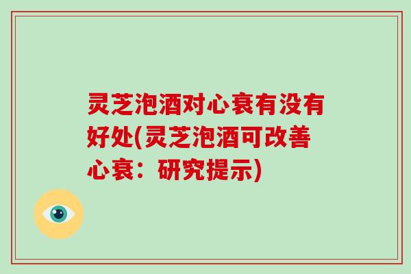 灵芝泡酒对心衰有没有好处(灵芝泡酒可改善心衰:研究提示)