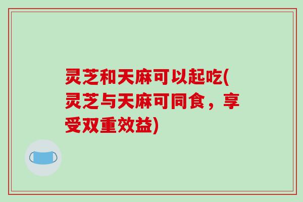 灵芝和天麻可以起吃(灵芝与天麻可同食,享受双重效益)