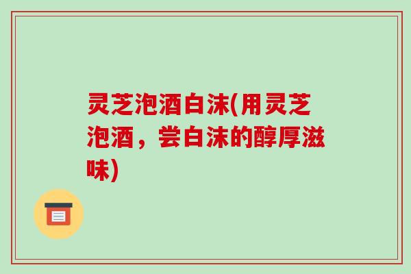 灵芝泡酒白沫(用灵芝泡酒，尝白沫的醇厚滋味)