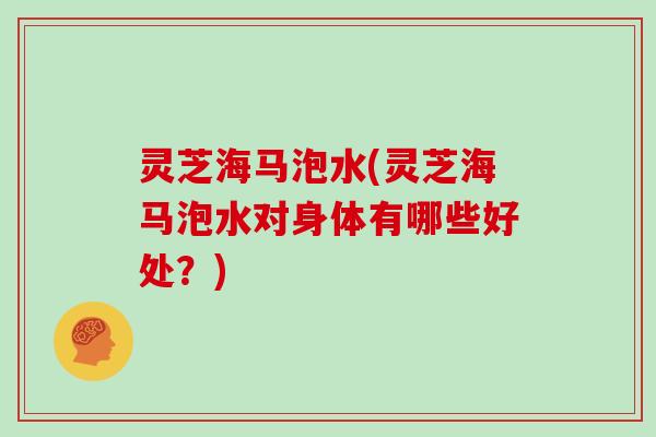 灵芝海马泡水(灵芝海马泡水对身体有哪些好处？)