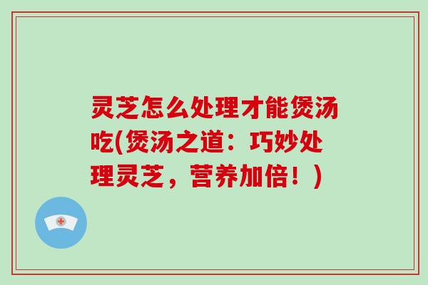 灵芝怎么处理才能煲汤吃(煲汤之道:巧妙处理灵芝,营养加倍!)