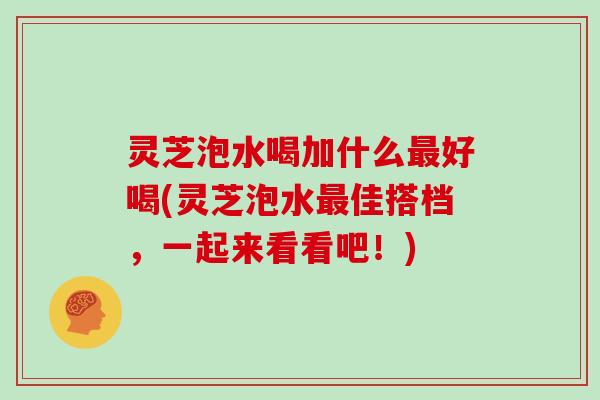 灵芝泡水喝加什么最好喝(灵芝泡水最佳搭档，一起来看看吧！)
