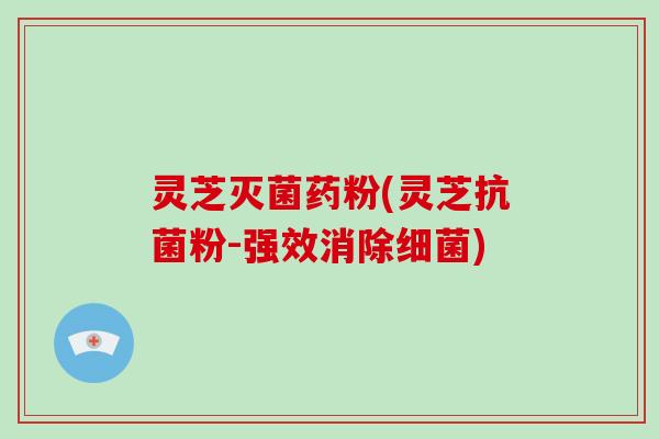 灵芝灭菌药粉(灵芝抗菌粉-强效消除细菌)