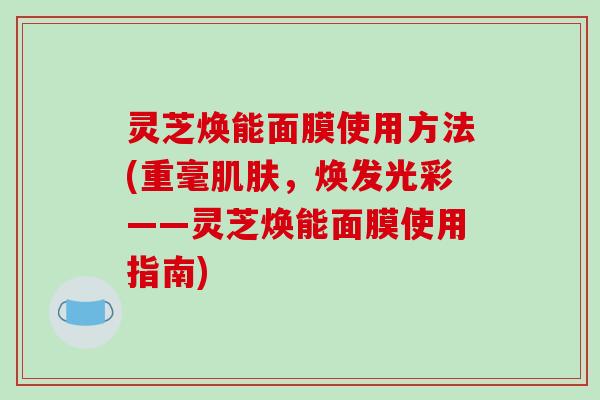 灵芝焕能面膜使用方法(重毫肌肤,焕发光彩——灵芝焕能面膜使用指南)