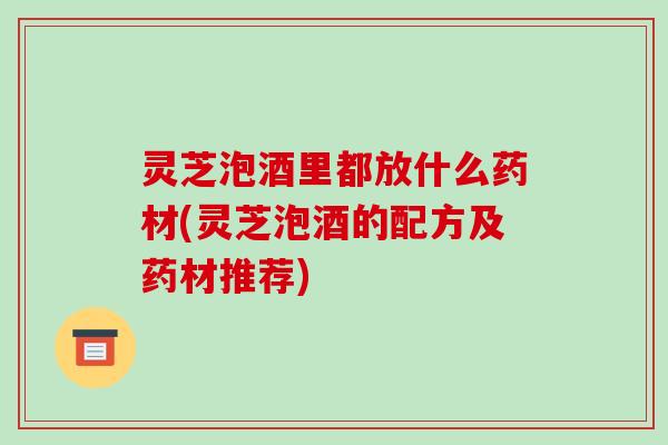 灵芝泡酒里都放什么药材(灵芝泡酒的配方及药材推荐)