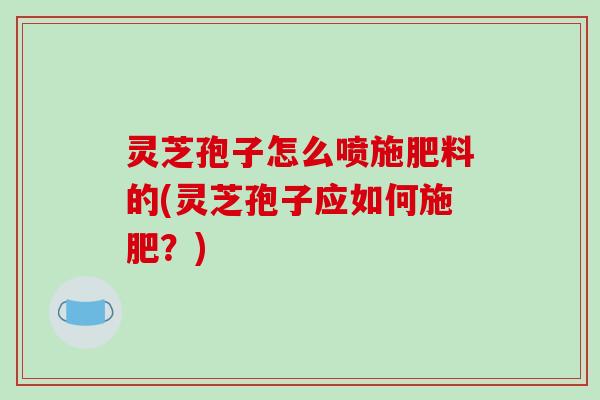 灵芝孢子怎么喷施肥料的(灵芝孢子应如何施肥?)