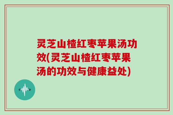灵芝山楂红枣苹果汤功效(灵芝山楂红枣苹果汤的功效与健康益处)