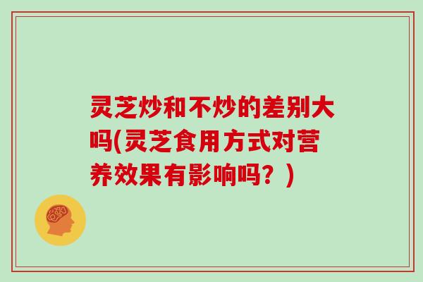 灵芝炒和不炒的差别大吗(灵芝食用方式对营养效果有影响吗?)