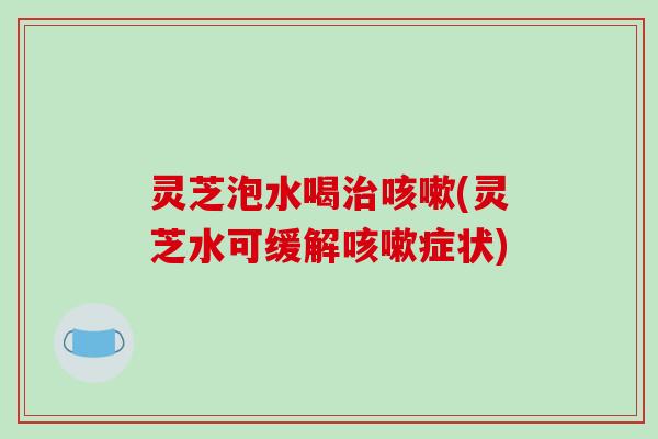 灵芝泡水喝治咳嗽(灵芝水可缓解咳嗽症状)