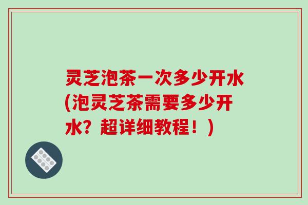 灵芝泡茶一次多少开水(泡灵芝茶需要多少开水？超详细教程！)
