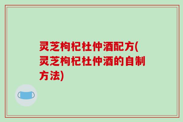 灵芝枸杞杜仲酒配方(灵芝枸杞杜仲酒的自制方法)
