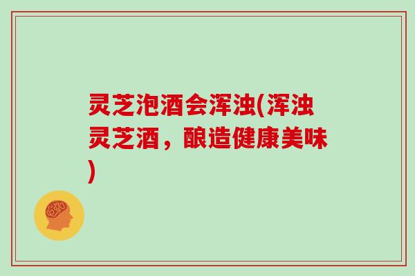 灵芝泡酒会浑浊(浑浊灵芝酒,酿造健康美味)