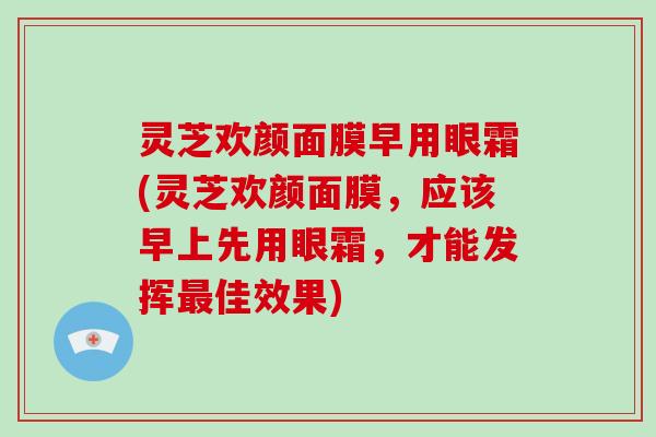 灵芝欢颜面膜早用眼霜(灵芝欢颜面膜，应该早上先用眼霜，才能发挥最佳效果)