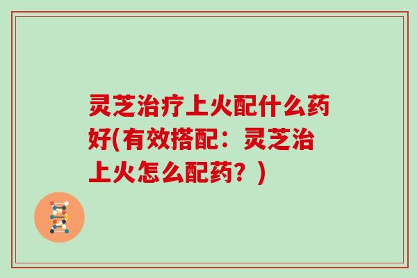 灵芝治疗上火配什么药好(有效搭配:灵芝治上火怎么配药?)