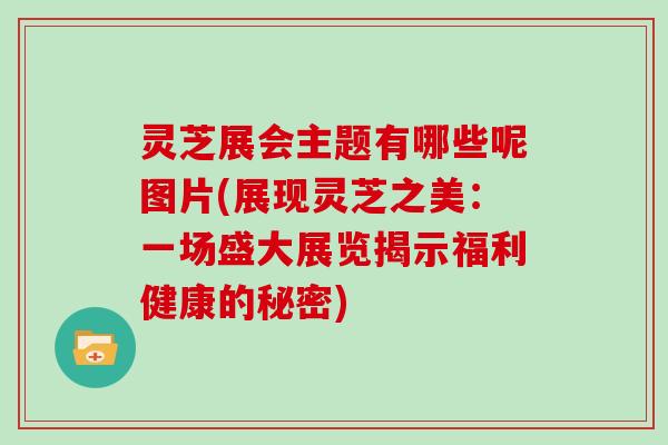 灵芝展会主题有哪些呢图片(展现灵芝之美:一场盛大展览揭示福利健康的秘密)