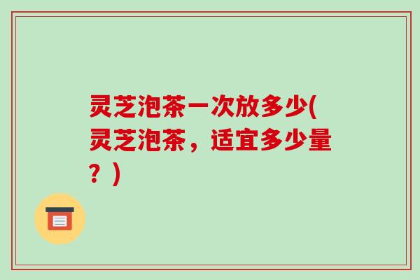 灵芝泡茶一次放多少(灵芝泡茶，适宜多少量？)