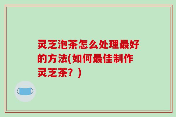 灵芝泡茶怎么处理最好的方法(如何最佳制作灵芝茶?)