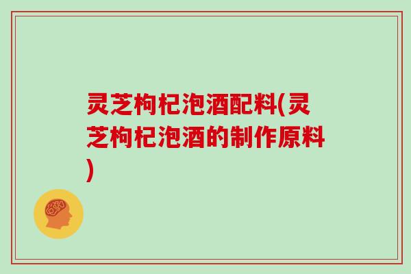 灵芝枸杞泡酒配料(灵芝枸杞泡酒的制作原料)