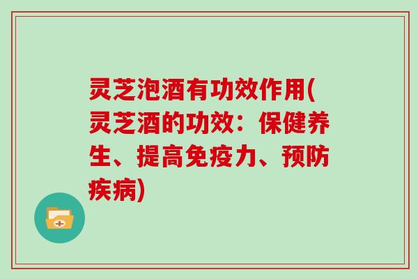 灵芝泡酒有功效作用(灵芝酒的功效:保健养生、提高免疫力、预防疾病)