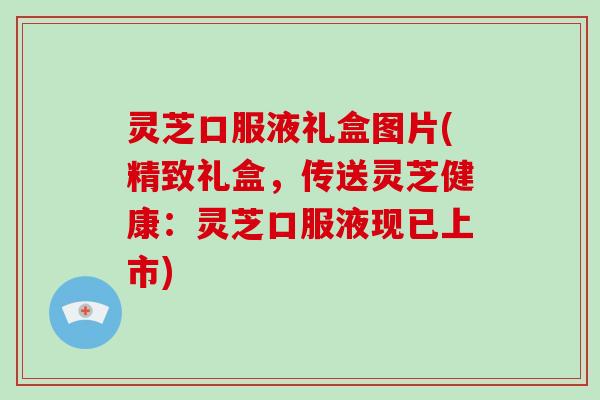 灵芝口服液礼盒图片(精致礼盒，传送灵芝健康：灵芝口服液现已上市)