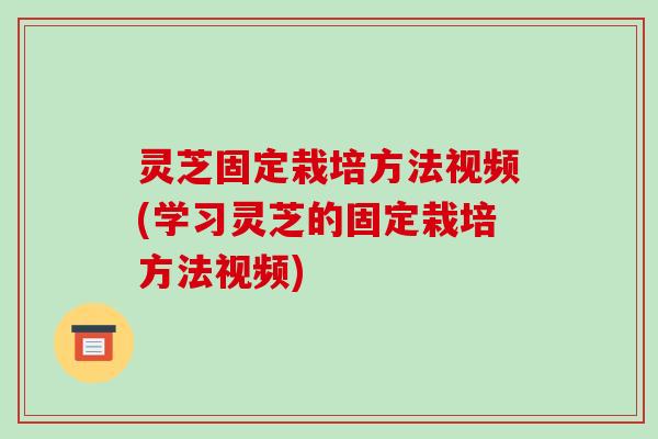 灵芝固定栽培方法视频(学习灵芝的固定栽培方法视频)