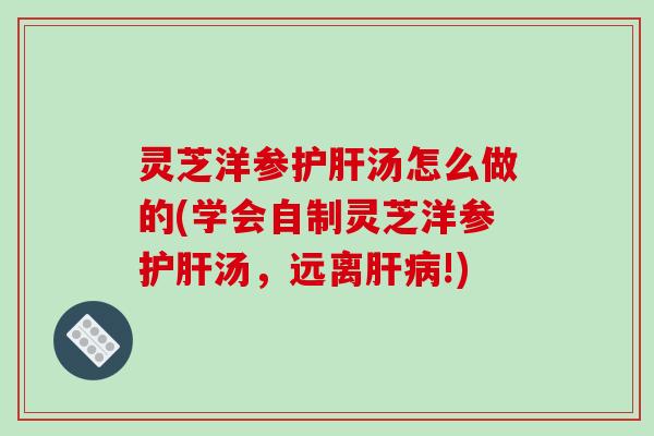 灵芝洋参护肝汤怎么做的(学会自制灵芝洋参护肝汤，远离肝病!)
