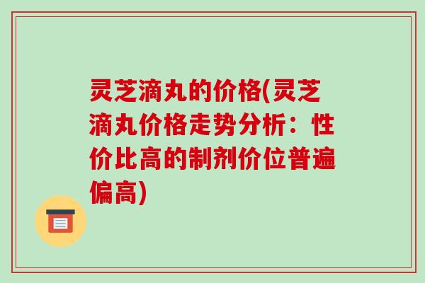 灵芝滴丸的价格(灵芝滴丸价格走势分析:性价比高的制剂价位普遍偏高)