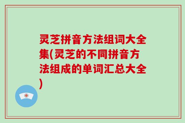 灵芝拼音方法组词大全集(灵芝的不同拼音方法组成的单词汇总大全)