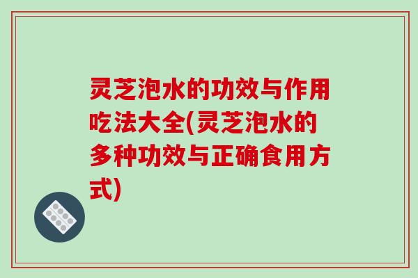 灵芝泡水的功效与作用吃法大全(灵芝泡水的多种功效与正确食用方式)