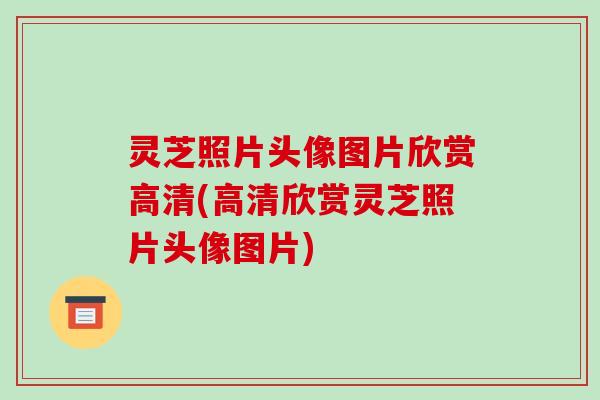灵芝照片头像图片欣赏高清(高清欣赏灵芝照片头像图片)
