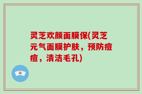 灵芝欢颜面膜保(灵芝元气面膜护肤,预防痘痘,清洁毛孔)