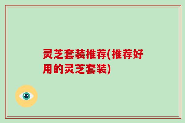 灵芝套装推荐(推荐好用的灵芝套装)