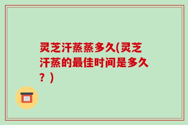 灵芝汗蒸蒸多久(灵芝汗蒸的最佳时间是多久？)