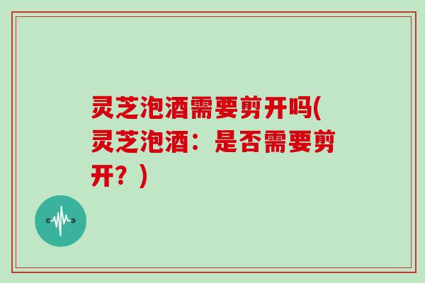 灵芝泡酒需要剪开吗(灵芝泡酒:是否需要剪开?)