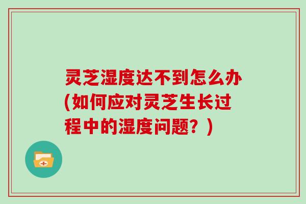 灵芝湿度达不到怎么办(如何应对灵芝生长过程中的湿度问题?)