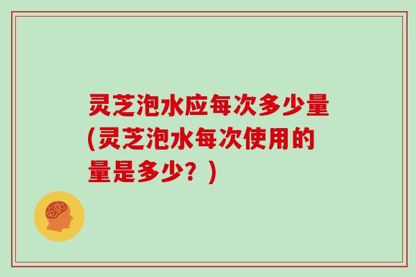 灵芝泡水应每次多少量(灵芝泡水每次使用的量是多少?)