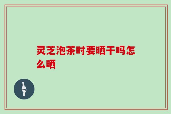 灵芝泡茶时要晒干吗怎么晒