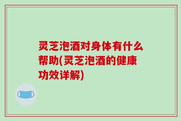 灵芝泡酒对身体有什么帮助(灵芝泡酒的健康功效详解)