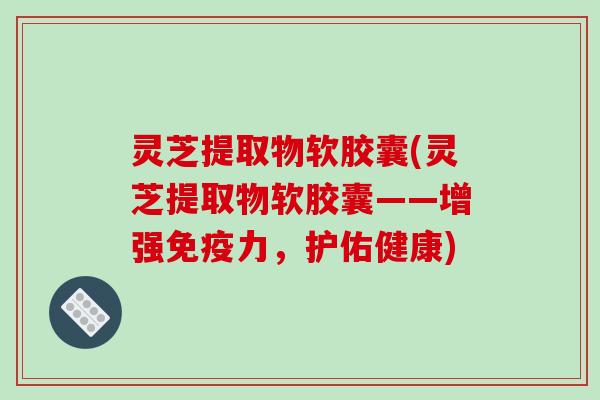 灵芝提取物软胶囊(灵芝提取物软胶囊——增强免疫力,护佑健康)