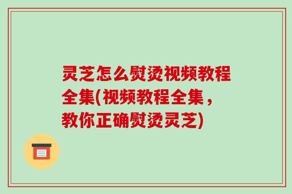 灵芝怎么熨烫视频教程全集(视频教程全集，教你正确熨烫灵芝)