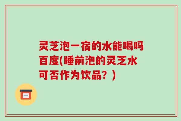 灵芝泡一宿的水能喝吗百度(睡前泡的灵芝水可否作为饮品？)