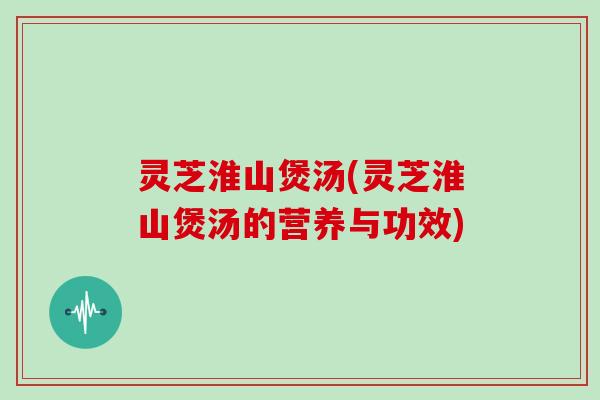 灵芝淮山煲汤(灵芝淮山煲汤的营养与功效)