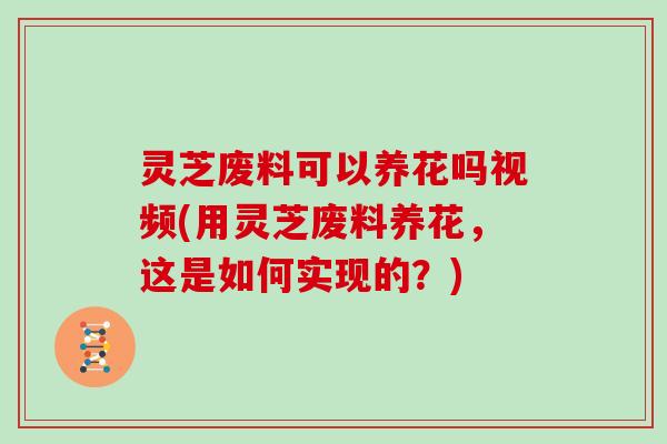 灵芝废料可以养花吗视频(用灵芝废料养花,这是如何实现的?)