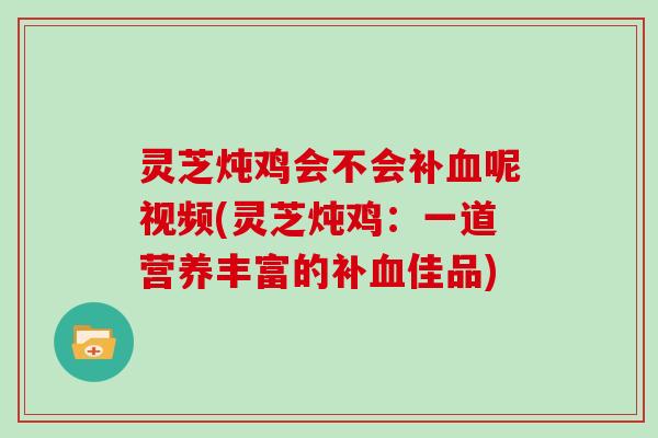 灵芝炖鸡会不会补血呢视频(灵芝炖鸡:一道营养丰富的补血佳品)