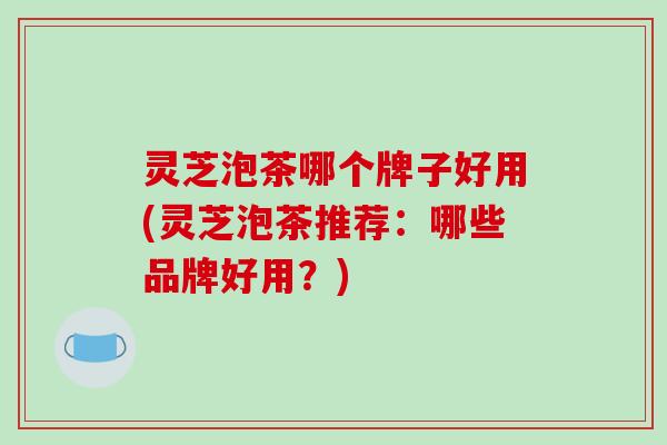灵芝泡茶哪个牌子好用(灵芝泡茶推荐:哪些品牌好用?)