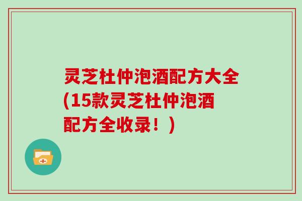 灵芝杜仲泡酒配方大全(15款灵芝杜仲泡酒配方全收录！)