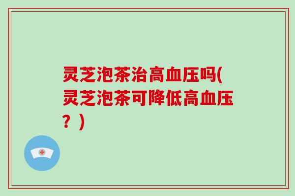灵芝泡茶治高血压吗(灵芝泡茶可降低高血压?)