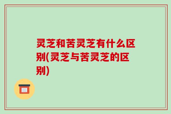 灵芝和苦灵芝有什么区别(灵芝与苦灵芝的区别)