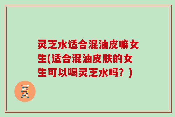 灵芝水适合混油皮嘛女生(适合混油皮肤的女生可以喝灵芝水吗？)